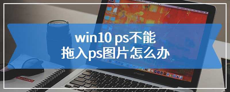 win10 ps不能拖入ps图片怎么办