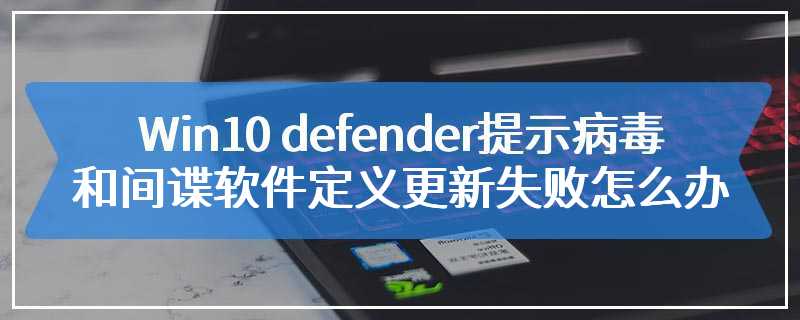 Win10 defender提示病毒和间谍软件定义更新失败怎么办