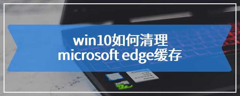 win10如何清理microsoft edge缓存