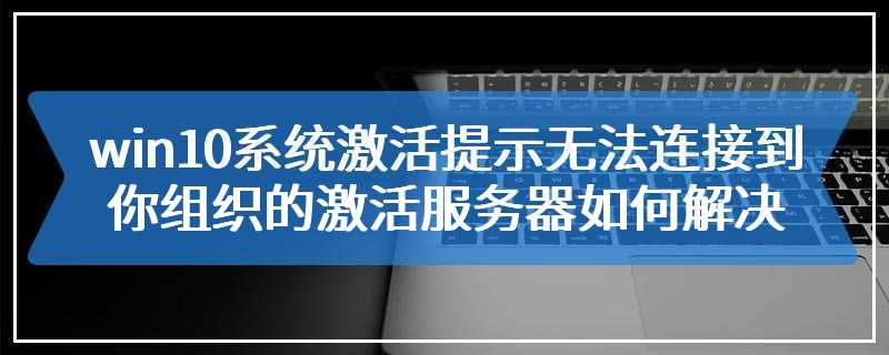 win10系统激活提示无法连接到你组织的激活服务器如何解决