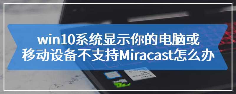 win10系统显示你的电脑或移动设备不支持Miracast怎么办