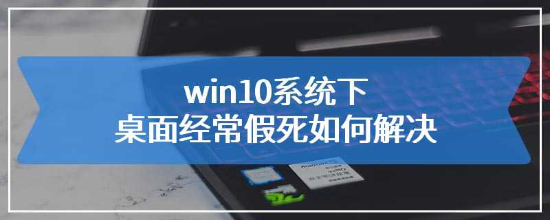 win10系统下桌面经常假死如何解决