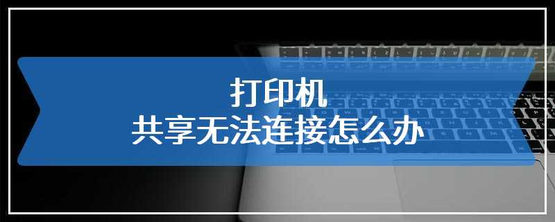 打印机共享无法连接怎么办