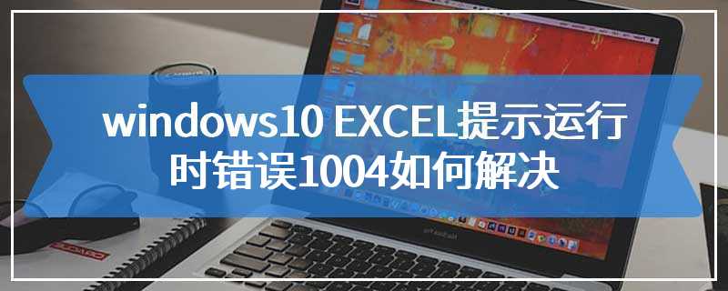 windows10 EXCEL提示运行时错误1004如何解决