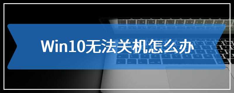 Win10无法关机怎么办