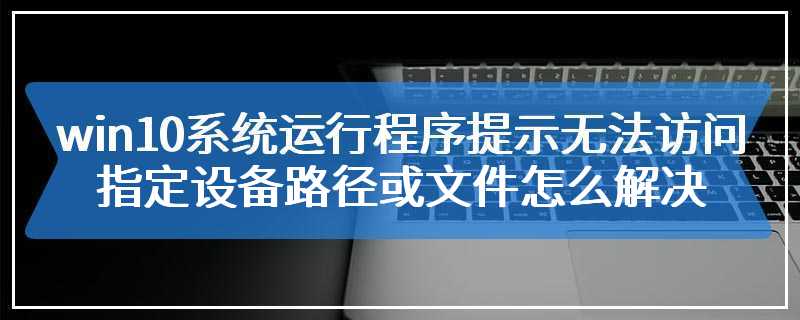 win10系统运行程序提示无法访问指定设备路径或文件怎么解决