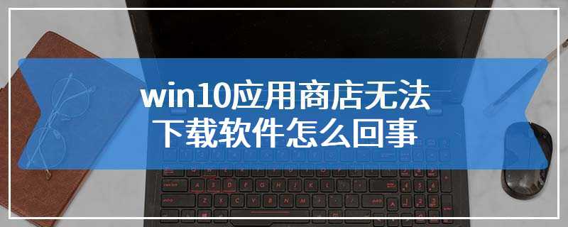 win10应用商店无法下载软件怎么回事