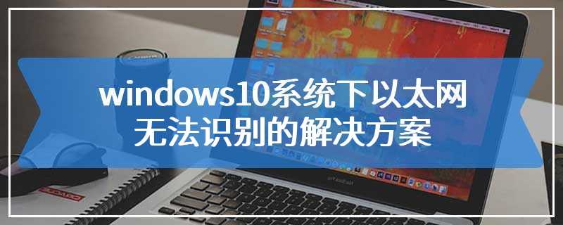 windows10系统下以太网无法识别的解决方案