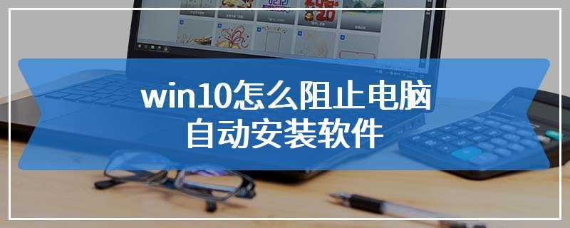 win10怎么阻止电脑自动安装软件