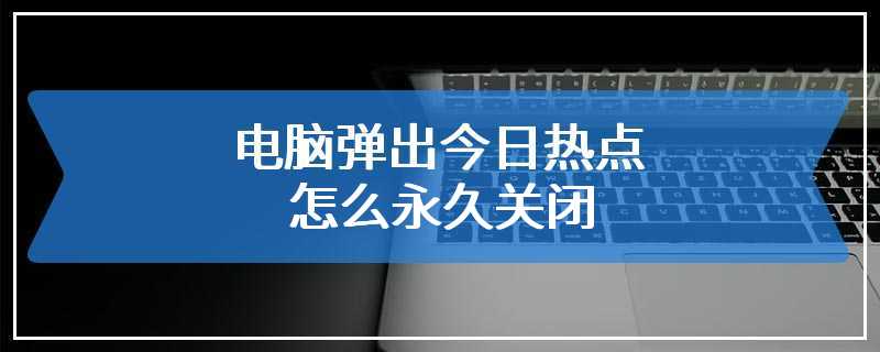 电脑弹出今日热点怎么永久关闭