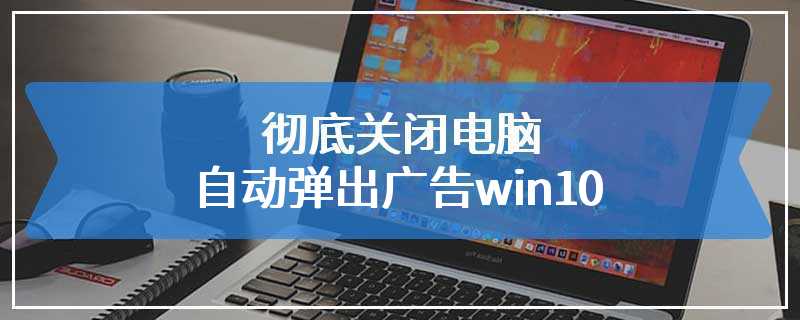 彻底关闭电脑自动弹出广告win10