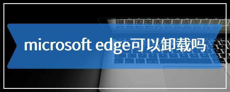 microsoft edge可以卸载吗