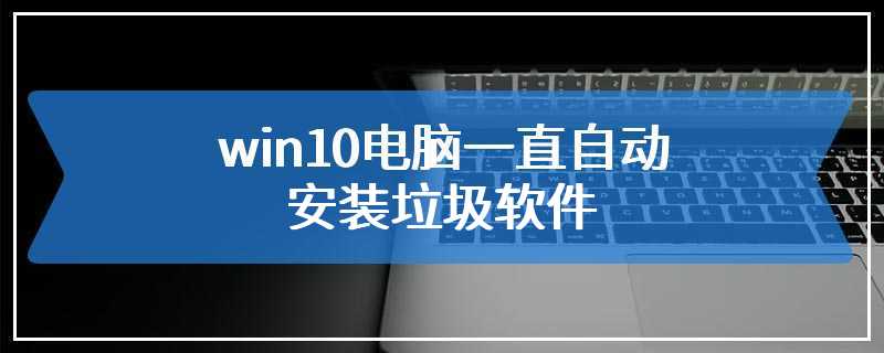 win10电脑一直自动安装垃圾软件