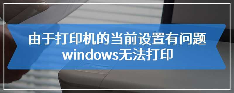 由于打印机的当前设置有问题 windows无法打印