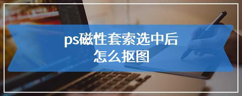 ps磁性套索选中后怎么抠图