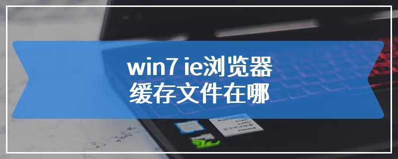 win7 ie浏览器缓存文件在哪