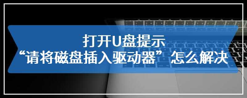 打开U盘提示“请将磁盘插入驱动器”怎么解决