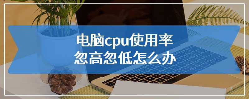 电脑cpu使用率忽高忽低怎么办