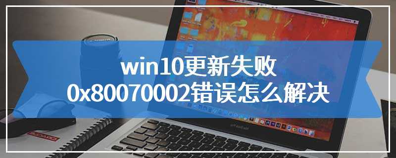 win10更新失败0x80070002错误怎么解决