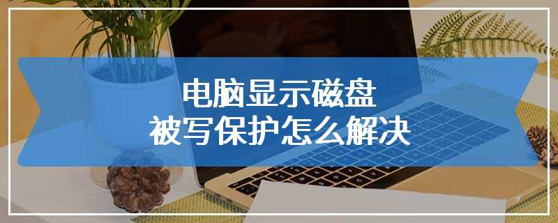 电脑显示磁盘被写保护怎么解决