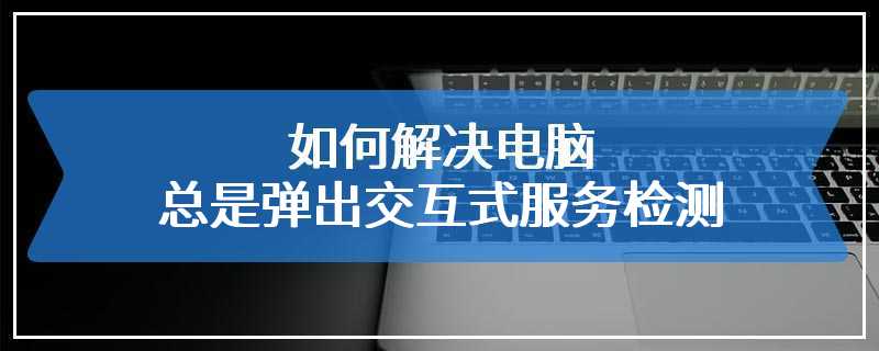 如何解决电脑总是弹出交互式服务检测