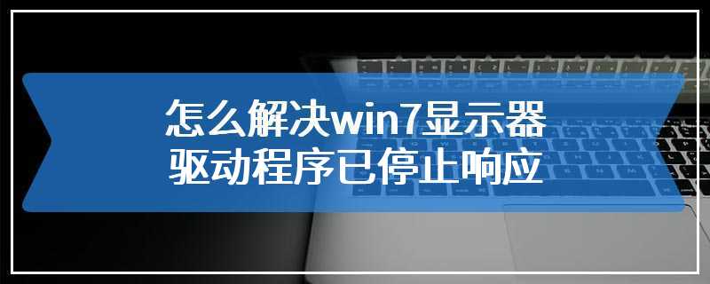 怎么解决win7显示器驱动程序已停止响应