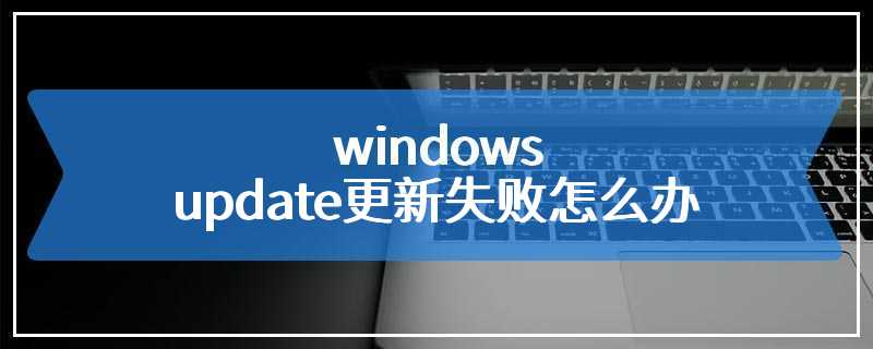 windows update更新失败怎么办