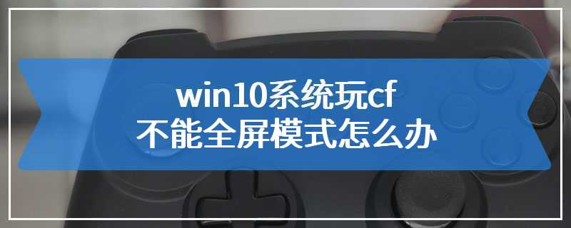 win10系统玩cf不能全屏模式怎么办