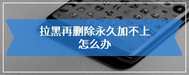 拉黑再删除永久加不上怎么办