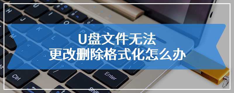 U盘文件无法更改删除格式化怎么办