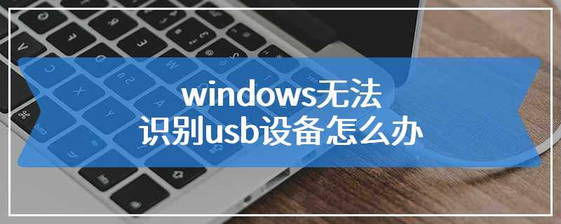 windows无法识别usb设备怎么办