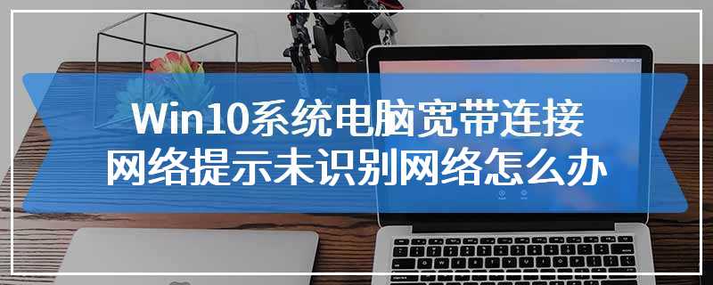 Win10系统电脑宽带连接网络提示未识别网络怎么办