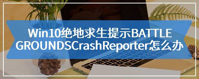 Win10绝地求生提示BATTLEGROUNDS Crash Reporter怎么办