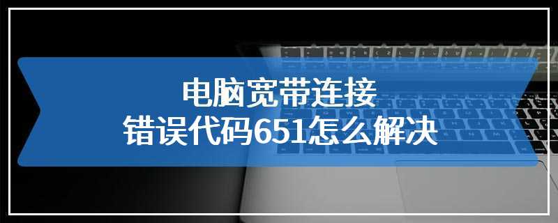 电脑宽带连接错误代码651怎么解决