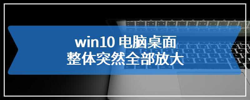 win10 电脑桌面整体突然全部放大