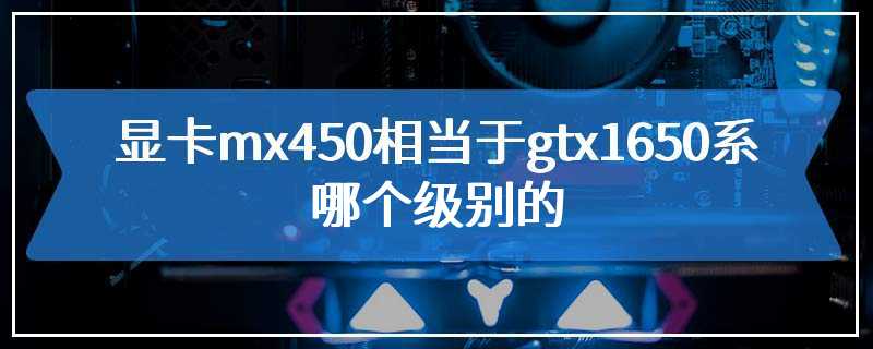 显卡mx450相当于gtx1650系哪个级别的