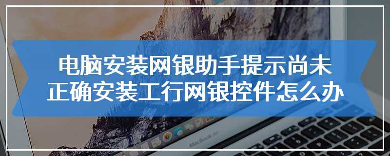 电脑安装网银助手提示尚未正确安装工行网银控件怎么办