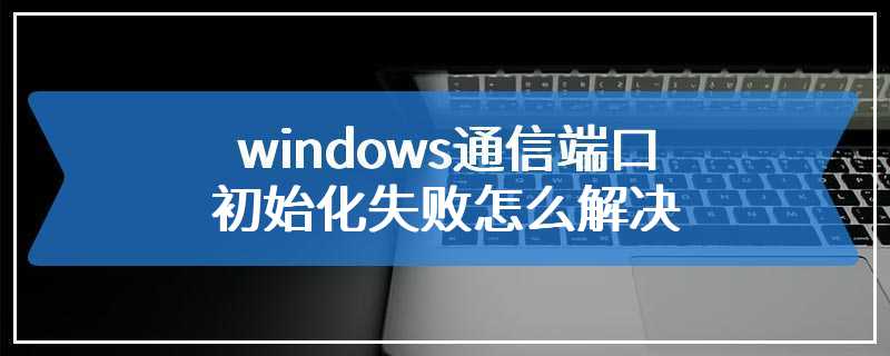 windows通信端口初始化失败怎么解决