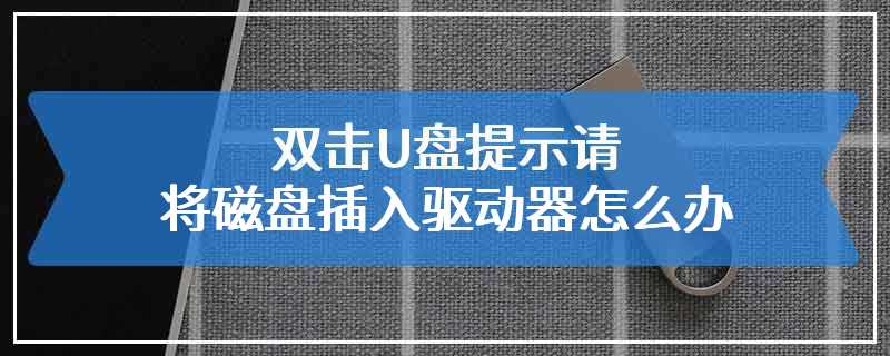 双击U盘提示请将磁盘插入驱动器怎么办