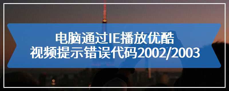 电脑通过IE播放优酷视频提示错误代码2002/2003