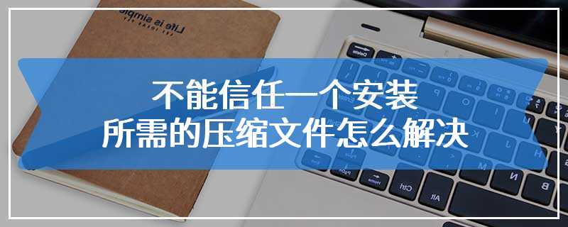 不能信任一个安装所需的压缩文件怎么解决