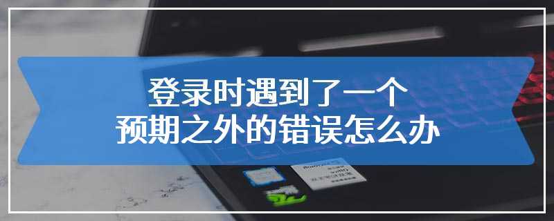 登录时遇到了一个预期之外的错误怎么办