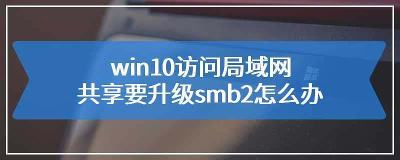 win10访问局域网共享要升级smb2怎么办