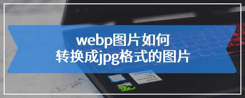 webp图片如何转换成jpg格式的图片