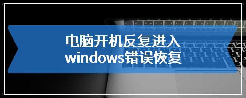 电脑开机反复进入windows错误恢复