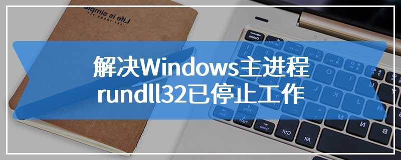 解决Windows主进程rundll32已停止工作