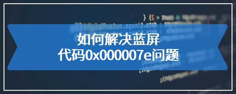 如何解决蓝屏代码0x000007e问题