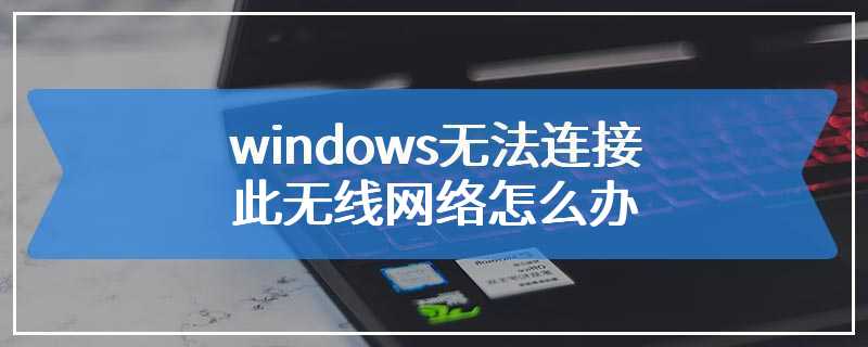 windows无法连接此无线网络怎么办