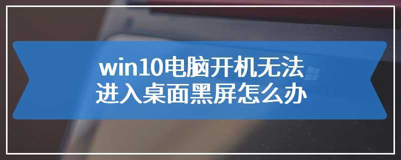 win10电脑开机无法进入桌面黑屏怎么办