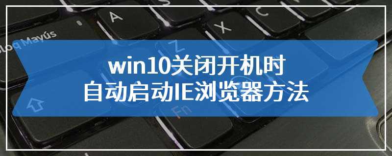 win10关闭开机时自动启动IE浏览器方法